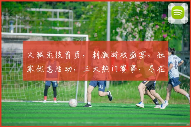火狐竞技首页，刺激游戏盛宴，独家优惠活动，三大热门赛事，尽在火狐，体验非凡