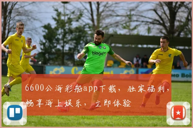 6600公海彩船app下载，独家福利，畅享海上娱乐，立即体验