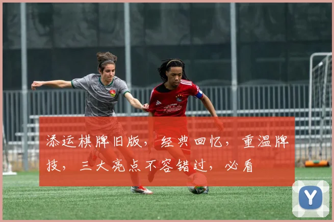 添运棋牌旧版，经典回忆，重温牌技，三大亮点不容错过，必看