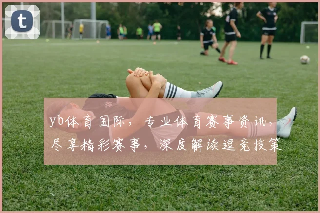 yb体育国际，专业体育赛事资讯，尽享精彩赛事，深度解读逗竞技策略逗精彩瞬间